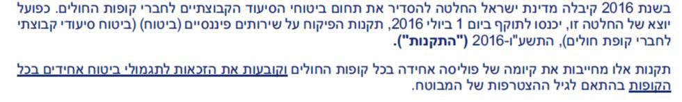 בשנת 2016 קיבלה מדינת ישראל החלטה להסדיר את תחום ביטוחי הסיעוד הקבוצתיים לחברי קופות החולים. כפועל יוצא של החלטה זו, יכנסו לתוקף ביום 1 ביולי 2016 , תקנות הפיקוח על שירותים פיננסיים )ביטוח( )ביטוח סיעודי קבוצתי לחברי קופת חולים(, התשע"ו 2016- )"התקנות"(. תקנות אלו מחייבות את קיומה של פוליסה אחידה בכל קופות החולים וקובעות את הזכאות לתגמולי ביטוח אחידים בכל הקופות בהתאם לגיל ההצטרפות של המבוטח.