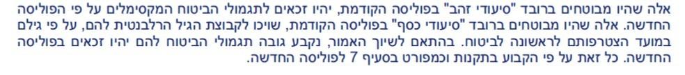 אלה שהיו מבוטחים ברובד סיעודי זהב בפוליסה הקודמת, יהיו זכאים לתגמולי הביטוח המקסימלים על פי הפוליסה החדשה. אלה שהיו מבוטחים ברובד סיעודי כסף בפוליסה הקודמת, שויכו לקבוצת הגיל הרלבנטית להם, על פי גילם במועד הצטרפותם לראשונה לביטוח. בהתאם לשיוך האמור, נקבע גובה תגמולי הביטוח להם יהיו זכאים בפוליסה החדשה. כל זאת על פי הקבוע בתקנות וכמפורט בסעיף 7 לפוליסה החדשה.